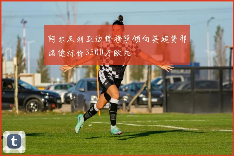 阿尔及利亚边锋穆萨倾向英超费耶诺德标价3500万欧元